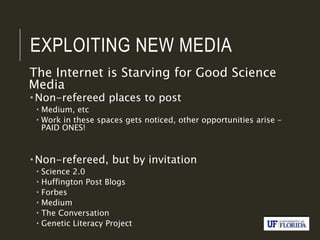 EXPLOITING NEW MEDIA
The Internet is Starving for Good Science
Media
 Non-refereed places to post
 Medium, etc
 Work in these spaces gets noticed, other opportunities arise –
PAID ONES!
 Non-refereed, but by invitation
 Science 2.0
 Huffington Post Blogs
 Forbes
 Medium
 The Conversation
 Genetic Literacy Project
 