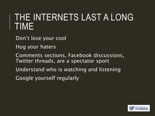 THE INTERNETS LAST A LONG
TIME
Don’t lose your cool
Hug your haters
Comments sections, Facebook discussions,
Twitter threads, are a spectator sport
Understand who is watching and listening
Google yourself regularly
 