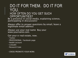 DO IT FOR THEM. DO IT FOR
YOU.
HOW OFTEN DO YOU GET SUCH
OPPORTUNITIES?
Be a presence in social media, explaining science,
participating in discussions!
Always offer to answer questions by email, leave a
legitimate email address
Always use your real name Buy your
www.yourname.com.
Get your e-real estate, now.
 Twitter
 PROFESSIONAL Facebook page
 Reddit account
 LinkedIn
 Research Gate
 CROSS PROMOTE YOUR WORK
 
