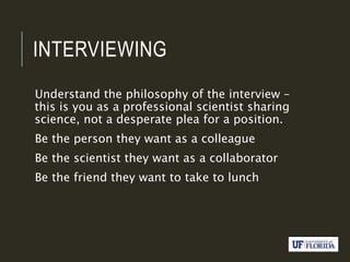 INTERVIEWING
Understand the philosophy of the interview –
this is you as a professional scientist sharing
science, not a desperate plea for a position.
Be the person they want as a colleague
Be the scientist they want as a collaborator
Be the friend they want to take to lunch
 