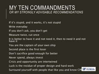 MY TEN COMMANDMENTS
OR MY STRONGLY ADVISABLE RECOMMENDATIONS
If it’s stupid, and it works, it’s not stupid
Write everyday
If you don’t ask, you don’t get
Measure twice, cut once
It is better to have it and not need it, then to need it and not
have it
You are the captain of your own ship
Second place is the first loser
Don’t sacrifice good enough for better
Never spend, always invest
Crisis and opportunity are intertwined
Luck is the residue of proper design and hard work
Surround yourself with people that like you and know CPR
 