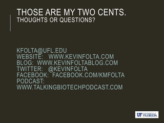 THOSE ARE MY TWO CENTS.
THOUGHTS OR QUESTIONS?
KFOLTA@UFL.EDU
WEBSITE: WWW.KEVINFOLTA.COM
BLOG: WWW.KEVINFOLTABLOG.COM
TWITTER: @KEVINFOLTA
FACEBOOK: FACEBOOK.COM/KMFOLTA
PODCAST:
WWW.TALKINGBIOTECHPODCAST.COM
 