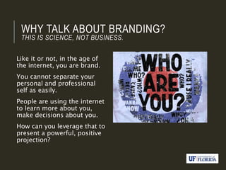 WHY TALK ABOUT BRANDING?
THIS IS SCIENCE, NOT BUSINESS.
Like it or not, in the age of
the internet, you are brand.
You cannot separate your
personal and professional
self as easily.
People are using the internet
to learn more about you,
make decisions about you.
How can you leverage that to
present a powerful, positive
projection?
 