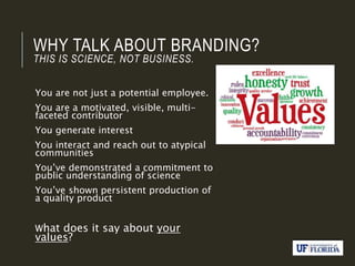 WHY TALK ABOUT BRANDING?
THIS IS SCIENCE, NOT BUSINESS.
You are not just a potential employee.
You are a motivated, visible, multi-
faceted contributor
You generate interest
You interact and reach out to atypical
communities
You’ve demonstrated a commitment to
public understanding of science
You’ve shown persistent production of
a quality product
What does it say about your
values?
 