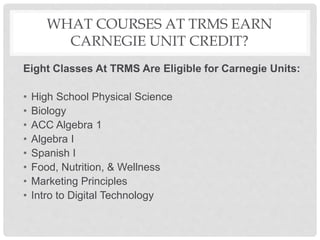 WHAT COURSES AT TRMS EARN
CARNEGIE UNIT CREDIT?
Eight Classes At TRMS Are Eligible for Carnegie Units:
• High School Physical Science
• Biology
• ACC Algebra 1
• Algebra I
• Spanish I
• Food, Nutrition, & Wellness
• Marketing Principles
• Intro to Digital Technology
 