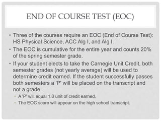 END OF COURSE TEST (EOC)
• Three of the courses require an EOC (End of Course Test):
HS Physical Science, ACC Alg I, and Alg I.
• The EOC is cumulative for the entire year and counts 20%
of the spring semester grade.
• If your student elects to take the Carnegie Unit Credit, both
semester grades (not yearly average) will be used to
determine credit earned. If the student successfully passes
both semesters a 'P' will be placed on the transcript and
not a grade.
• A 'P' will equal 1.0 unit of credit earned.
• The EOC score will appear on the high school transcript.
 