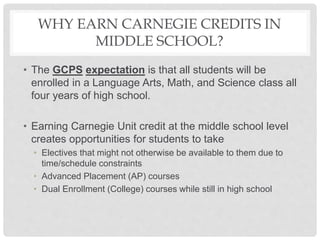 WHY EARN CARNEGIE CREDITS IN
MIDDLE SCHOOL?
• The GCPS expectation is that all students will be
enrolled in a Language Arts, Math, and Science class all
four years of high school.
• Earning Carnegie Unit credit at the middle school level
creates opportunities for students to take
• Electives that might not otherwise be available to them due to
time/schedule constraints
• Advanced Placement (AP) courses
• Dual Enrollment (College) courses while still in high school
 