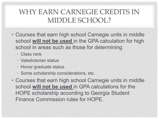 WHY EARN CARNEGIE CREDITS IN
MIDDLE SCHOOL?
• Courses that earn high school Carnegie units in middle
school will not be used in the GPA calculation for high
school in areas such as those for determining
• Class rank
• Valedictorian status
• Honor graduate status
• Some scholarship considerations, etc.
• Courses that earn high school Carnegie units in middle
school will not be used in GPA calculations for the
HOPE scholarship according to Georgia Student
Finance Commission rules for HOPE.
 