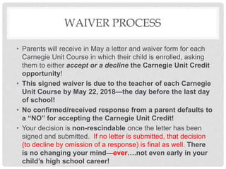WAIVER PROCESS
• Parents will receive in May a letter and waiver form for each
Carnegie Unit Course in which their child is enrolled, asking
them to either accept or a decline the Carnegie Unit Credit
opportunity!
• This signed waiver is due to the teacher of each Carnegie
Unit Course by May 22, 2018—the day before the last day
of school!
• No confirmed/received response from a parent defaults to
a “NO” for accepting the Carnegie Unit Credit!
• Your decision is non-rescindable once the letter has been
signed and submitted. If no letter is submitted, that decision
(to decline by omission of a response) is final as well. There
is no changing your mind—ever….not even early in your
child’s high school career!
 