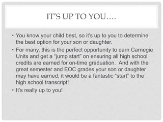 IT’S UP TO YOU….
• You know your child best, so it’s up to you to determine
the best option for your son or daughter.
• For many, this is the perfect opportunity to earn Carnegie
Units and get a “jump start” on ensuring all high school
credits are earned for on-time graduation. And with the
great semester and EOC grades your son or daughter
may have earned, it would be a fantastic “start” to the
high school transcript!
• It’s really up to you!
 