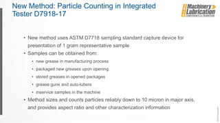 New Method: Particle Counting in Integrated
Tester D7918-17
• New method uses ASTM D7718 sampling standard capture device for
presentation of 1 gram representative sample
• Samples can be obtained from:
• new grease in manufacturing process
• packaged new greases upon opening
• stored greases in opened packages
• grease guns and auto-lubers
• inservice samples in the machine
• Method sizes and counts particles reliably down to 10 micron in major axis,
and provides aspect ratio and other characterization information
 
