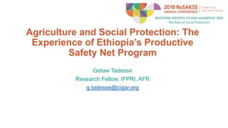 Agriculture and Social Protection: The
Experience of Ethiopia’s Productive
Safety Net Program
Getaw Tadesse
Research Fellow, IFPRI, AFR
g.tadesse@cigar.org
 