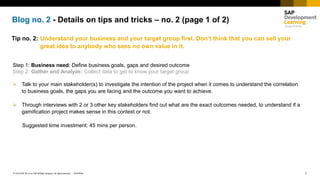 1INTERNAL© 2018 SAP SE or an SAP affiliate company. All rights reserved. ǀ
Blog no. 2 - Details on tips and tricks – no. 2 (page 1 of 2)
Tip no. 2: Understand your business and your target group first. Don’t think that you can sell your
great idea to anybody who sees no own value in it.
Step 1: Business need: Define business goals, gaps and desired outcome
Step 2: Gather and Analyze: Collect data to get to know your target group
➢ Talk to your main stakeholder(s) to investigate the intention of the project when it comes to understand the correlation
to business goals, the gaps you are facing and the outcome you want to achieve.
➢ Through interviews with 2 or 3 other key stakeholders find out what are the exact outcomes needed, to understand if a
gamification project makes sense in this context or not.
Suggested time investment: 45 mins per person.
 
