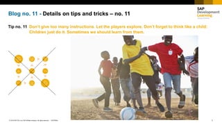 1INTERNAL© 2018 SAP SE or an SAP affiliate company. All rights reserved. ǀ
Blog no. 11 - Details on tips and tricks – no. 11
Tip no. 11 Don‘t give too many instructions. Let the players explore. Don’t forget to think like a child:
Children just do it. Sometimes we should learn from them.
From
here go
here
Or
there
Or here
Or
probabl
y there
Or here
Or from
here go
there
From
here go
here
and
there
Or here
And
end up
here
 