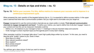 1INTERNAL© 2018 SAP SE or an SAP affiliate company. All rights reserved. ǀ
Blog no. 13 - Details on tips and tricks – no. 13
Tip no. 13: Define your success: For this, define metrics to measure your success and to improve in a
continuous improvement cycle.
When answered the main question of the targeted behavior (tip no. 3), it is essential to define success metrics. In the upper
case it seemed that there was a communication problem. But you might want to formulate now your target as:
Engage management to use the communication channels we as a team prefer or simply “Find relevant communication
channels to engage management and team”. To define your metrics, you need to define first of all what “engage” means in
your context and how this can be measured. Examples could be:
➢ Define a no. of invitations to your manager to have 1:1 meetings to discuss important steps and outcome
➢ Invite manager to share important topics as first agenda point in every team meeting
Other examples could be: A manager talks about “I want high quality blogs written by my team.” In this case, you need to
describe what “quality” means to you: Does it mean:
➢ More likes on a blog?
➢ More relevant questions raised?
➢ More readers?
➢ More articles shared?
➢ More comments?
You will then get a clear picture of what you want to measure.
 