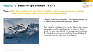 1INTERNAL© 2018 SAP SE or an SAP affiliate company. All rights reserved. ǀ
Blog no. 15 - Details on tips and tricks – no. 15
Tip no. 15 The design guideline cards will help you to test in a funny way your gained knowledge
about gamification and use it to teach others around gamification.
Design is essential in your project. Don’t forget that players like
to onboard easily and master in a difficult manner.
Take the game method cards on the next slides to learn around
game design mechanics while you are on a train, or during a
break. The short ideas will help you to deepen your knowledge.
The handouts show universal gamification tips and tricks and
can be either printed out or used as card game.
 