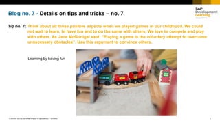 1INTERNAL© 2018 SAP SE or an SAP affiliate company. All rights reserved. ǀ
Blog no. 7 - Details on tips and tricks – no. 7
Tip no. 7: Think about all those positive aspects when we played games in our childhood. We could
not wait to learn, to have fun and to do the same with others. We love to compete and play
with others. As Jane McGonigal said: “Playing a game is the voluntary attempt to overcome
unnecessary obstacles”. Use this argument to convince others.
Learning by having fun
 