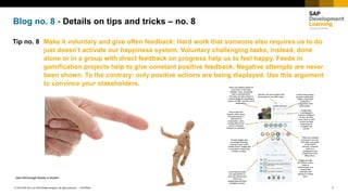 1INTERNAL© 2018 SAP SE or an SAP affiliate company. All rights reserved. ǀ
Blog no. 8 - Details on tips and tricks – no. 8
Tip no. 8 Make it voluntary and give often feedback: Hard work that someone else requires us to do
just doesn’t activate our happiness system. Voluntary challenging tasks, instead, done
alone or in a group with direct feedback on progress help us to feel happy. Feeds in
gamification projects help to give constant positive feedback. Negative attempts are never
been shown. To the contrary: only positive actions are being displayed. Use this argument
to convince your stakeholders.
Jane McGonigal Reality is Broken
 