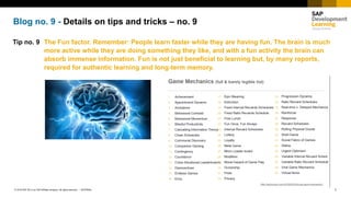 1INTERNAL© 2018 SAP SE or an SAP affiliate company. All rights reserved. ǀ
Blog no. 9 - Details on tips and tricks – no. 9
Tip no. 9 The Fun factor. Remember: People learn faster while they are having fun. The brain is much
more active while they are doing something they like, and with a fun activity the brain can
absorb immense information. Fun is not just beneficial to learning but, by many reports,
required for authentic learning and long-term memory.
 