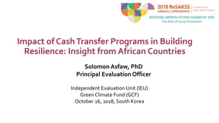 Impact of CashTransfer Programs in Building
Resilience: Insight from African Countries
Independent Evaluation Unit (IEU)
Green Climate Fund (GCF)
October 26, 2018, South Korea
Solomon Asfaw, PhD
Principal Evaluation Officer
 