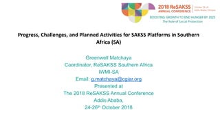 Progress, Challenges, and Planned Activities for SAKSS Platforms in Southern
Africa (SA)
Greenwell Matchaya
Coordinator, ReSAKSS Southern Africa
IWMI-SA
Email: g.matchaya@cgiar.org
Presented at
The 2018 ReSAKSS Annual Conference
Addis Ababa,
24-26th October 2018
 