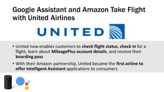 Google Assistant and Amazon Take Flight
with United Airlines
• United	now	enables	customers	to	check	flight	status,	check	in	for	a	
flight,	learn	about	MileagePlus	account	details,	and	receive	their	
boarding	pass
• With	their	Amazon	partnership,	United	became	the	first	airline	to	
offer	Intelligent	Assistant	applications	to	consumers
 