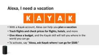 Alexa, I need a vacation
• With	a	Kayak	account,	Alexa	can	help	you	plan	a	vacation
• Track	flights	and	check	prices	for	flights,	hotels,	and	more
• Give	Alexa	a	budget,	and	the	Kayak	skill	will	tell	you	where	in	the	
world	you	can	go
• To	activate,	say	“Alexa,	ask	Kayak	where	I	can	go	for	$500.”
 