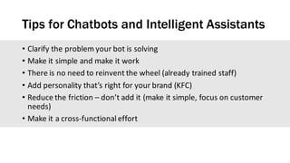 Tips for Chatbots and Intelligent Assistants
• Clarify	the	problem	your	bot	is	solving
• Make	it	simple	and	make	it	work
• There	is	no	need	to	reinvent	the	wheel	(already	trained	staff)
• Add	personality	that’s	right	for	your	brand	(KFC)
• Reduce	the	friction	– don’t	add	it	(make	it	simple,	focus	on	customer	
needs)
• Make	it	a	cross-functional	effort
 