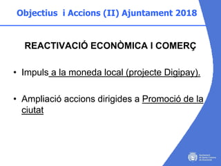 Objectius i Accions (II) Ajuntament 2018
REACTIVACIÓ ECONÒMICA I COMERÇ
• Impuls a la moneda local (projecte Digipay).
• A...