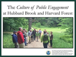 The Culture of Public Engagement
at Hubbard Brook and Harvard Forest
[need a good image]
This material is based upon work supported by the National
Science Foundation (NSF, Grants AISL 1421214-1421723, and
1713197. Any opinions, findings, conclusions, or
recommendations expressed in this material are those of the
authors and do not necessarily reflect the views of the NSF.
 