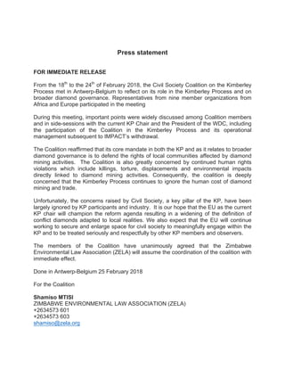 Press statement
FOR IMMEDIATE RELEASE
From the 18th
to the 24th
of February 2018, the Civil Society Coalition on the Kimberley
Process met in Antwerp-Belgium to reflect on its role in the Kimberley Process and on
broader diamond governance. Representatives from nine member organizations from
Africa and Europe participated in the meeting
During this meeting, important points were widely discussed among Coalition members
and in side-sessions with the current KP Chair and the President of the WDC, including
the participation of the Coalition in the Kimberley Process and its operational
management subsequent to IMPACT’s withdrawal.
The Coalition reaffirmed that its core mandate in both the KP and as it relates to broader
diamond governance is to defend the rights of local communities affected by diamond
mining activities. The Coalition is also greatly concerned by continued human rights
violations which include killings, torture, displacements and environmental impacts
directly linked to diamond mining activities. Consequently, the coalition is deeply
concerned that the Kimberley Process continues to ignore the human cost of diamond
mining and trade.
Unfortunately, the concerns raised by Civil Society, a key pillar of the KP, have been
largely ignored by KP participants and industry. It is our hope that the EU as the current
KP chair will champion the reform agenda resulting in a widening of the definition of
conflict diamonds adapted to local realities. We also expect that the EU will continue
working to secure and enlarge space for civil society to meaningfully engage within the
KP and to be treated seriously and respectfully by other KP members and observers.
The members of the Coalition have unanimously agreed that the Zimbabwe
Environmental Law Association (ZELA) will assume the coordination of the coalition with
immediate effect.
Done in Antwerp-Belgium 25 February 2018
For the Coalition
Shamiso MTISI
ZIMBABWE ENVIRONMENTAL LAW ASSOCIATION (ZELA)
+2634573 601
+2634573 603
shamiso@zela.org
 