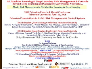[1]
Model Risk Management in AI, Machine Learning & Deep Learning
AI, Machine Learning & Deep Learning Risk Management & Controls
Beyond Deep Learning and Generative Adversarial Networks...
Copyright, Dr. Yogesh Malhotra, 2018www.yogeshmalhotra.com
Princeton Fintech and Quant Conference @ , April 21, 2018
Conference sponsors include:
2018 Princeton Fintech & Quant Conference
Princeton University, April 21, 2018
Princeton Presentations in AI-ML Risk Management & Control Systems
2016 Princeton Quant Trading Conference, Princeton University
How to Navigate ‘Uncertainty’... When ‘Models’ Are ‘Wrong’... and ‘Knowledge’... ‘Imperfect’!
Knight Reconsidered Again: Risk, Uncertainty, & Profit beyond ZIRP & NIRP
2015 Princeton Quant Trading Conference, Princeton University
Future of Finance Beyond 'Flash Boys': Risk Modeling for Managing Uncertainty in an
Increasingly Non-Deterministic Cyber World:
Knight Reconsidered: Risk, Uncertainty, and Profit for the Cyber Era
Yogi
Dr. Yogesh Malhotra
Post-Doctoral R&D in AI, Machine Learning & Deep Learning
Marquis Who's Who in the World® 1999-, Marquis Who's Who in America® 2002-,
Marquis Who's Who in Finance & Industry® 2001-, Marquis Who's Who in Science & Engineering® 2006-
www.yogeshmalhotra.com (646) 770-7993 dr.yogesh.malhotra@gmail.com
Global Risk Management Network, LLC
757 Warren Road, Cornell Business & Technology Park, Ithaca, NY 14852-4892
http://www.linkedin.com/in/yogeshmalhotra
www.FutureOfFinance.org
 