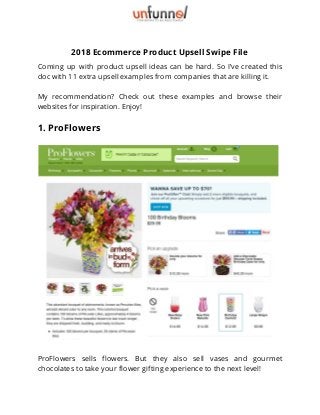 2018 Ecommerce Product Upsell Swipe File 
Coming up with product upsell ideas can be hard. So I’ve created this                         
doc with 11 extra upsell examples from companies that are killing it. 
 
My recommendation? Check out these examples and browse their                 
websites for inspiration. Enjoy! 
1. ProFlowers 
 
 
ProFlowers sells flowers. But they also sell vases and gourmet                   
chocolates to take your flower gifting experience to the next level! 
 