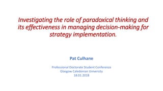 Investigating the role of paradoxical thinking and
its effectiveness in managing decision-making for
strategy implementation.
Pat Culhane
Professional Doctorate Student Conference
Glasgow Caledonian University
18.01.2018
 