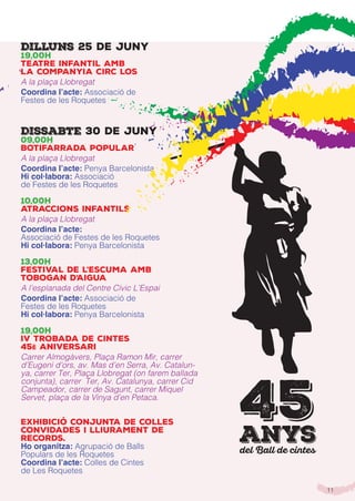 11
Dilluns 25 de juny
19,00h
Teatre infantil amb
la companyia Circ Los
A la plaça Llobregat
Coordina l’acte: Associació de
Festes de les Roquetes
Dissabte 30 de juny
09,00h
Botifarrada popular
A la plaça Llobregat
Coordina l’acte: Penya Barcelonista
Hi col·labora: Associació
de Festes de les Roquetes
10,00h
Atraccions infantils
A la plaça Llobregat
Coordina l’acte:
Associació de Festes de les Roquetes
Hi col·labora: Penya Barcelonista
13,00h
Festival de l’Escuma amb
Tobogan d’Aigua
A l’esplanada del Centre Cívic L’Espai
Coordina l’acte: Associació de
Festes de les Roquetes
Hi col·labora: Penya Barcelonista
19,00h
IV TROBADA DE CINTES
45è ANIVERSARI
Carrer Almogàvers, Plaça Ramon Mir, carrer
d’Eugeni d’ors, av. Mas d’en Serra, Av. Catalun-
ya, carrer Ter, Plaça Llobregat (on farem ballada
conjunta), carrer Ter, Av. Catalunya, carrer Cid
Campeador, carrer de Sagunt, carrer Miquel
Servet, plaça de la Vinya d’en Petaca.
Exhibició conjunta de Colles
Convidades i lliurament de
records.
Ho organitza: Agrupació de Balls
Populars de les Roquetes
Coordina l’acte: Colles de Cintes
de Les Roquetes
45anysdel Ball de cintes
 