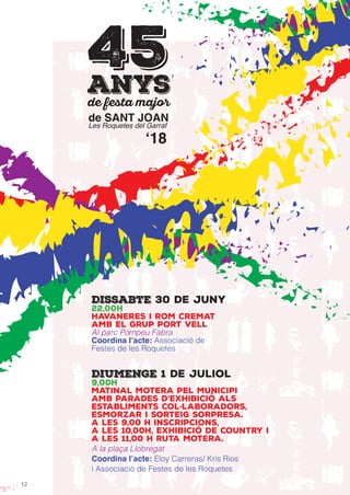 12
de SANT JOAN
Les Roquetes del Garraf
45anys
ʻ18
Dissabte 30 de juny
22,00h
Havaneres i rom cremat
amb el grup Port Vell
Al parc Pompeu Fabra
Coordina l’acte: Associació de
Festes de les Roquetes
Diumenge 1 de juliol
9,00h
Matinal Motera pel municipi
amb parades d’exhibició als
establiments col·laboradors,
esmorzar i sorteig sorpresa.
A les 9,00 H inscripcions,
a les 10,00h, exhibició de Country i
a les 11,00 H ruta motera.
A la plaça Llobregat
Coordina l’acte: Eloy Carreras/ Kris Rios
i Associació de Festes de les Roquetes
 