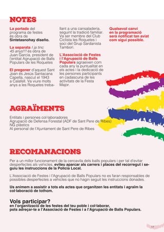 17
NOTES
La portada del
programa de festes
és obra de
Sintetasnohay diseño.
La separata I ja tinc
45 anys!!! és obra de
Juan Garcia, president de
l’entitat Agrupació de Balls
Populars de les Roquetes
El pregoner d’aquest Sant
Joan és Jesús Santacana
Capella, nascut el 1943
a Calafell. Va viure molts
anys a les Roquetes treba-
llant a una cansaladeria,
seguint la tradició familiar.
Va ser membre del Club
Ciclista les Roquetes i
soci del Grup Sardanista
Tamborí.
L’Associació de Festes
i l’Agrupació de Balls
Populars agraeixen com
cada any la puntualitat en
els actes i la dedicació de
les persones participants
en cadascuna de les
activitats de la Festa
Major.
Qualsevol canvi
en la programació
serà notificat tan aviat
com sigui possible.
AGRAÏMENTS
RECOMANACIONS
Per a un millor funcionament de la cercavila dels balls populars i per tal d’evitar
desperfectes als vehicles, eviteu aparcar als carrers i places del recorregut i se-
guiu les instruccions de la Policia Local.
L’Associació de Festes i l’Agrupació de Balls Populars no es faran responsables de
possibles desperfectes a vehicles que no hagin seguit les instruccions donades.
Us animem a assistir a tots els actes que organitzen les entitats i agraïm la
col·laboració de tothom.
Vols participar?
en l’organització de les festes del teu poble i col·laborar,
pots adreçar-te a l’Associació de Festes i a l’Agrupació de Balls Populars.
Entitats i persones col·laboradores
Agrupació de Defensa Forestal (ADF de Sant Pere de Ribes)
NG plàstics
Al personal de l’Ajuntament de Sant Pere de Ribes
 
