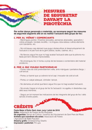 18
MESURES
DE SEGURETAT
DAVANT LA
PIROTÈCNIA
Per evitar danys personals o materials, es recomana seguir les mesures
de seguretat següents allà on es realitzi l’actuació dels grups de foc:
1. Per al veïnat i comerciants
- Mantingueu portes i finestres tancades, persianes abaixades, aparadors i
vidres protegits i tendals recollits, i no tingueu roba estesa o altres elements
com banderes, etc.
- No col·loqueu cap element que pugui obstaculitzar el desenvolupament de
l’actuació o el pas fluid de la gent (testos, taules, cadires, etc.).
- No llanceu aigua fins que no hagi acabat l’actuació atès que la pólvora mu-
llada pot tenir efectes imprevisibles.
- No encengueu foc ni fumeu a prop de les bosses o contenidors del material
pirotècnic.
2. Per a qui vulgui participar-hi
- Porteu roba de cotó preferiblement vella, amb mànigues i pantalons llargs, i
coll tancat.
- Porteu un barret que us cobreixi tot el cap i mocador de cotó al coll.
- Porteu un calçat adequat, còmode i tancat.
- No demaneu al veïnat que llanci aigua fins que no hagi acabat l’actuació.
- No envaïu l’espai on el grup de foc fa l’actuació i no agafeu ni destorbeu cap
dels seus membres.
- Seguiu en tot moment les indicacions de les integrants del grup de foc i dels
serveis d’ordre públic.
crédits
Festa Major d’Estiu Sant Joan, juny i juliol de 2018
Edita: Associació de Festes de les Roquetes
Ho organitza: Servei de Cultura i Joventut de l’Ajuntament de Sant Pere de Ribes
Entitats que coordinen els actes: Associació de Festes
i Agrupació de Balls Populars
Disseny gràfic: Sintetasnohay Diseño
Impressió i publicitat: Pin-ups
 