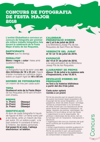 19
L’entitat Globalitzat-e convoca un
concurs de fotografia per premiar
els millors treballs fotogràfics fets
durant la celebració de la Festa
Major d’estiu de les Roquetes.
Participants
Tothom que ho desitgi.
Modalitat
Blanc i negre o color i fetes amb
qualsevol tècnica.
Mides
La fotografia haurà de tenir unes mi-
des mínimes de 18 x 24 cm i haurà
d’estar muntada en cartolina negra
sobre un suport rígid de 40 x 50 cm.
Nombre de fotografies
Un màxim de tres per cada autor.
Tema
Qualsevol acte de la Festa Major
de les Roquetes 2018 tant d’hivern
com d’estiu.
Premis
1r. Premi Obsequi
2n.Premi Obsequi
3r. Premi Obsequi
Identificació
Al dors de cada fotografia hi haurà
de figurar el títol i un lema comú per
a les obres, amb un màxim de tres
per autor. En un sobre a part, a la
part exterior hi constarà el lema i,
a l’interior, les dades personals.
Cal posar-hi el nom, l’adreça
electrònica i el telèfon.
Calendari
Presentació d’obres
del 2 al 9 de juliol de 2018
a la Biblioteca Josep Pla de les
Roquetes de Sant Pere de Ribes.
Veredicte del jurat
el 10 i el 13 de juliol de 2018.
Exposició
del 19 al 31 de juliol de 2018,
a la sala polivalent de la Biblioteca
Josep Pla de les Roquetes.
Lliurament de premis
dijous 19 de juliol a la mateixa sala
d’exposicions, a les 19.30 h.
Devolució d’obres no
premiades
es farà a la mateixa biblioteca
a partir del dia 31de juliol.
Cada autor optarà
només a un premi
Pel fet de prendre part en aquest concurs,
els autors reconeixen ésser posseïdors del
Copyright de les seves fotografies i, en con-
seqüència, tenen els drets d’autor i d’imatge.
També es comprometen a no reivindicar
els drets d’autor per a la reproducció de les
seves obres per interessos d’exposició, ca-
tàlegs, dossiers de premsa, reportatges, etc.
Sempre s’hi ha d’indicar el nom de l’autor.
L’organització no es fa responsable de
pèrdues o destrosses de les obres, tant en
la tramesa com en l’exposició, manipulació o
devolució.
L’organització del concurs s’eximeix de qual-
sevol conflicte per la publicació de l’obra
exposada.
L’entitat organitzadora resoldrà qualsevol cir-
cumstància no prevista en aquestes bases.
Pel fet de prendre-hi part, els participants
accepten les condicions d’aquestes bases i
es comprometen a respectar-les.
Concurs
CONCURS DE FOTOGRAFIA
DE FESTA MAJOR
2018
 