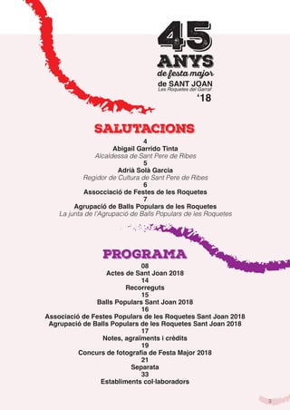 3
Salutacions
Programa
4
Abigail Garrido Tinta
Alcaldessa de Sant Pere de Ribes
5
Adrià Solà Garcia
Regidor de Cultura de Sant Pere de Ribes
6
Assocciació de Festes de les Roquetes
7
Agrupació de Balls Populars de les Roquetes
La junta de l’Agrupació de Balls Populars de les Roquetes
de SANT JOAN
Les Roquetes del Garraf
45anys
ʻ18
08
Actes de Sant Joan 2018
14
Recorreguts
15
Balls Populars Sant Joan 2018
16
Associació de Festes Populars de les Roquetes Sant Joan 2018
Agrupació de Balls Populars de les Roquetes Sant Joan 2018
17
Notes, agraïments i crèdits
19
Concurs de fotografia de Festa Major 2018
21
Separata
33
Establiments col·laboradors
 