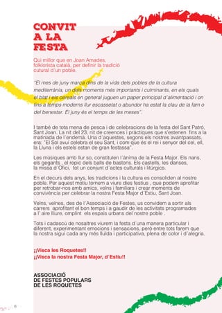 6
convit
a la
festa
Qui millor que en Joan Amades,
folklorista català, per definir la tradició
cutural d´un poble.
“El mes de juny marca dins de la vida dels pobles de la cultura
mediterrània, un dels moments més importants i culminants, en els quals
el blat i els cereals en general juguen un paper principal d´alimentació i on
fins a temps moderns llur escassetat o abundor ha estat la clau de la fam o
del benestar. El juny és el temps de les meses”.
I també de tota mena de pesca i de celebracions de la festa del Sant Patró,
Sant Joan. La nit del 23, nit de creences i pràctiques que s’estenen fins a la
matinada de l´endemà. Una d´aquestes, segons els nostres avantpassats,
era: ”El Sol avui celebra el seu Sant, i com que és el rei i senyor del cel, ell,
la Lluna i els estels estan de gran festassa”.
Les músiques amb llur so, constituïen l´ànima de la Festa Major. Els nans,
els gegants , el repic dels balls de bastons. Els castells, les danses,
la missa d´Ofici, tot un conjunt d´actes culturals i litúrgics.
En el decurs dels anys, les tradicions i la cultura es consoliden al nostre
poble. Per aquest motiu tornem a viure dies festius , que podem aprofitar
per retrobar-nos amb amics, veïns i familiars i crear moments de
convivència per celebrar la nostra Festa Major d´Estiu, Sant Joan.
Veïns, veïnes, des de l´Associació de Festes, us convidem a sortir als
carrers aprofitant el bon temps i a gaudir de les activitats programades
a l’ aire lliure, omplint els espais urbans del nostre poble .
Tots i cadascú de nosaltres viurem la festa d´una manera particular i
diferent, experimentant emocions i sensacions, però entre tots farem que
la nostra sigui cada any més lluïda i participativa, plena de color i d´alegria.
¡¡Visca les Roquetes!!
¡¡Visca la nostra Festa Major, d´Estiu!!
ASSOCIACIÓ
DE FESTES POPULARS
DE LES ROQUETES
 