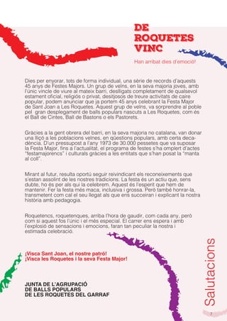 7
Salutacions
Dies per enyorar, tots de forma individual, una sèrie de records d’aquests
45 anys de Festes Majors. Un grup de veïns, en la seva majoria joves, amb
l’únic vincle de viure al mateix barri, deslligats completament de qualsevol
estament oficial, religiós o privat, desitjosos de treure activitats de caire
popular, podem anunciar que ja portem 45 anys celebrant la Festa Major
de Sant Joan a Les Roquetes. Aquest grup de veïns, va sorprendre al poble
pel gran desplegament de balls populars nascuts a Les Roquetes, com és
el Ball de Cintes, Ball de Bastons o els Pastorets.
Gràcies a la gent obrera del barri, en la seva majoria no catalana, van donar
una lliçó a les poblacions veïnes, en qüestions populars, amb certa deca-
dència. D’un pressupost a l’any 1973 de 30.000 pessetes que va suposar
la Festa Major, fins a l’actualitat, el programa de festes s’ha omplert d’actes
“festamajorencs” i culturals gràcies a les entitats que s’han posat la “manta
al coll”.
Mirant al futur, resulta oportú seguir reivindicant els reconeixements que
s’estan assolint de les nostres tradicions. La festa és un actiu que, sens
dubte, ho és per als qui la celebrem. Aquest és l’esperit que hem de
mantenir. Fer la festa més maca, inclusiva i grossa. Però també honrar-la,
transmetent com cal el seu llegat als que ens succeiran i explicant la nostra
història amb pedagogia.
Roquetencs, roquetenques, arriba l’hora de gaudir, com cada any, però
com si aquest fos l’únic i el més especial. El carrer ens espera i amb
l’explosió de sensacions i emocions, faran tan peculiar la nostra i
estimada celebració.
¡Visca Sant Joan, el nostre patró!
¡Visca les Roquetes i la seva Festa Major!
JUNTA DE L’AGRUPACIÓ
DE BALLS POPULARS
DE LES ROQUETES DEL GARRAF
DE
ROQUETES
VINC
Han arribat dies d’emoció!
 