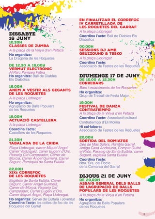 9
Dissabte
16 juny
10,30h
Classes de Zumba
A la plaça de la Vinya d’en Petaca
Ho organitza:
La Dragona de les Roquetes
de 12,30 a 16,00h
Vermut ElECTRÒNIC
Al Parc Pompeu Fabra
Ho organitza: Ball de Diables
Els Diabòlics
18,00h
Anem a vestir als Gegants
de les Roquetes
A la plaça Llobregat
Ho organitza:
Agrupació de Balls Populars
de les Roquetes
19,00h
Actuació Castellera
A la plaça Llobregat
Coordina l’acte:
Castellers de les Roquetes
21,30h
Tabalada de la Crida
Plaça Llobregat, carrer Miquel Àngel,
Carrer Velázquez, carrer Eugeni d’Ors,
Passeig Cid Campeador, Carrer de
Múrcia, Carrer Àngel Guimerà, Carrer
Sagunt, Parròquia de Santa Eulàlia
22,00h
XIXè Correfoc
de Les Roquetes
Església de Santa Eulàlia, Carrer
Sagunt, Carrer Àngel Guimerà,
Carrer de Múrcia, Passeig Cid
Campeador, Carrer Eugeni d’Ors,
Carrer Miquel Àngel, Plaça Llobregat.
Ho organitza: Servei de Cultura i Joventut
Coordina l’acte: les colles de foc de les
Roquetes del Garraf
en finalitzar el correfoc
IV Carretillada de
les Roquetes del Garraf
A la plaça Llobregat
Coordina l’acte: Ball de Diables Els
Diabòlics
00,00h
Sessions Dj amb
Geuzzound & Tesko
A la plaça Llobregat
Coordina l’acte:
Associació de Festes de les Roquetes
Diumenge 17 de juny
de 10,00 a 12,30h
Correbars
Bars i establiments de les Roquetes
Ho organitza:
Grup de Treball de Festa Major
19,00h
Festival de Danza
Contratiempo
A la plaça de la Vinya d’en Petaca
Coordina l’acte: Associació cultural
Contratiempo d’Eli Molina
Hi col·labora:
Associació de Festes de les Roquetes
20,00h
SORTIDA DEL ROMIATGE
Des de Mas Solers, Rambla Garraf,
Antiga Casa Andalucía, Compte Guifré
el Pilós, Passeig de Santa Eulàlia, carrer
Sagunt, església Santa Eulàlia
Coordina l’acte:
Ntra. Sra. del Rocio
de la Comarca del Garraf
DiJOUS 21 de juny
de 20,00h
Assaig General dels balls
de l’Agrupació de Balls
Populars de les Roquetes
A la plaça de la Vinya d’en Petaca
Ho organitza:
Agrupació de Balls Populars
de les Roquetes
 