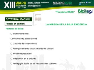 “Proyecto IREKI”
Factores de éxito:
 Multidimensional
Proximidad y accesibilidad
 Garantía de supervivencia
 Acompañamiento social a través del vínculo
 No contraprestación
 Integración en el entorno
 Pedagogía Social de los responsables públicos
COTEXTUALIZACION:
LA MIRADA DE LA BAJA EXIGENCIA
 
