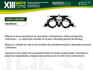 CONCLUSIONES
Mejora en las puntuaciones de asociadas a dinamismos vitales (autoestima,
motivación,...) y relaciones sociales en el plan individual general de Bizitegi.
Mejora en calidad de vida en los ámbitos de autodeterminación, desarrollo personal
y derechos.
Cambios en los estilos de acompañamiento en las/los profesionales orientados a
poner las necesidades y deseos de la persona en el centro de la intervención.
 