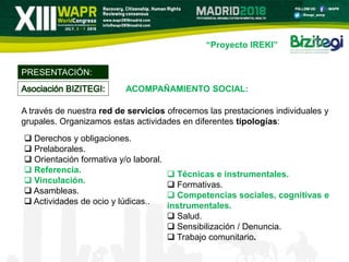 “Proyecto IREKI”
A través de nuestra red de servicios ofrecemos las prestaciones individuales y
grupales. Organizamos estas actividades en diferentes tipologías:
PRESENTACIÓN:
 Derechos y obligaciones.
 Prelaborales.
 Orientación formativa y/o laboral.
 Referencia.
 Vinculación.
 Asambleas.
 Actividades de ocio y lúdicas..
 Técnicas e instrumentales.
 Formativas.
 Competencias sociales, cognitivas e
instrumentales.
 Salud.
 Sensibilización / Denuncia.
 Trabajo comunitario.
ACOMPAÑAMIENTO SOCIAL:
 