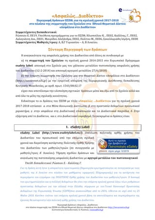Περιγραφή	Δράσεων	«Ασφαλώς	...Διαδίκτυο»		
στο	πλαίσιο	συμμετοχής	του	ΠΣΠΘ	στο	Εθνικό	Θεματικό	Δίκτυο	«Ασφάλεια	στο	Διαδίκτυο»	http://isecurenet.sch.gr	
Συντονίστρια	Εκπαιδευτικός:	Ε.	Ρώσσιου,	rossiou@sch.gr		
Συμμετέχοντες	Εκπαιδευτικοί:		
Ρώσσιου	Ε.	ΠΕ19,	Υπεύθυνη	προγράμματος	για	το	ΠΣΠΘ,	Ηλιοπούλου	Κ.	,	ΠΕ02,	Καλλίνης,	Γ.,	ΠΕ02,	
Λαλαγιάννη	Αικ.,	ΠΕ01,	Μαυρίδου	Αλεξάνδρα,	ΠΕ02,	Πολίτου	Μ.,	ΠΕ06,	Σακελλαριάδη	Ισμήνη,	ΠΕ08	
Συμμετέχοντες	Μαθητές/τριες:	Α,	Β,Γ	Γυμνασίου	–	Α,	Β	Λυκείου.	
	
Η	αναγκαιότητα	της	ασφαλούς	χρήσης	του	Διαδικτύου	από	όλους	σε	συνδυασμό	με		
α)	 τη	 συμμετοχή	 του	 Σχολείου	 τη	 σχολική	 χρονιά	 2014-2015	 στο	 Ευρωπαϊκό	 Πρόγραμμα	
esafety	 label:	απονομή	στο	Σχολείο	μας	του	χάλκινου	μεταλλίου	πιστοποίησης	ασφαλούς	χρήσης	
του	Διαδικτύου	(12-2-2014)	και	απονομή	αργυρού	μεταλλίου	27/6/2018)		
β)	την	έγκριση	συμμετοχής	του	Σχολείου	μας	στο	Θεματικό	Δίκτυο	«Ασφάλεια	στο	Διαδίκτυο»	
(http://isecurenet.sch.gr)	 με	 την	 εγκριτική	 απόφαση	 της	 Περιφερειακής	 Διεύθυνσης	 Εκπαίδευσης	
Κεντρικής	Μακεδονίας,	με	αριθ.	πρωτ.	1543/08.02.17	
είχαν	σαν	αποτέλεσμα	την	υλοποίηση	σχετικών		δράσεων	μέσα	και	έξω	από	το	Σχολείο	αλλά	και	
από	όλα	τα	μέλη	της	σχολικής	κοινότητας.		
Ειδικότερα	το	οι	δράσεις	του	ΠΣΠΘ	με	τίτλο	« »	για	τη	σχολική	χρονιά	
2017-2018	εστίασαν		α.	στα	Μέσα	Κοινωνικής	Δικτύωσης,	β.	στη	προστασία	δεδομένων	προσωπικού	
χαρακτήρα,	 γ.	 στην	 ασφάλεια	 στη	 Διαδικτυακή	 επικοινωνία	 και	 τα	 Διαδικτυακά	 παιχνίδια,	 δ.	 Στην		
εξάρτηση	από	το	Διαδίκτυο,		και	ε.	στο	Διαδικτυακό	εκφοβισμό.	Συγκεκριμένα	οι	δράσεις	είναι:	
	
1. eSafety	Label	
eSafety	 Label	 (http://www.esafetylabel.eu/)	 ανανέωση	 πολιτικής	 ορθής	 χρήσης	 του	
Διαδικτύου	 του	 προσωπικού	 από	 την	 επόμενη	 σχολική	
χρονιά	και	διερεύνηση	κατάρτισης	Πολιτικής	Ορθής	Χρήσης	
του	 Διαδικτύου	 των	 μαθητών/τριών	 (σε	 συνεργασία	 με	
μαθητές/τριες	 Α’	 Λυκείου).	 Τήρηση	 σχεδίου	 δράσεων	 και	
ανανέωση	της	πιστοποίησης	ασφαλούς	Διαδικτύου	με	αργυρό	μετάλλιο	του	πιστοποιητικού	
Υπεύθ.	Εκπαιδευτικοί:	Ρώσσιου	Ε.	-	Καλλίνης	Γ.		
Για	τη	δράση	αυτή	έγινε	η	απαραίτητη	προετοιμασία	(δημιουργία	ερωτηματολογίου	σε	συνεργασία	με	τους	
μαθητές	 της	 Α	 Λυκείου	 στο	 πλαίσιο	 του	 μαθήματος	 εφαρμογές	 Πληροφορικής)	 για	 τη	 κατάρτιση	 του	
περιεχόμενο	του	εγγράφου	της	ΠΟΛΙΤΙΚΗΣ	Ορθής	χρήσης	του	Διαδικτύου	των	μαθητών/τριών.	Η	διανομή	
του	ερωτηματολογίου	και	η	συλλογή	δεδομένων	θα	γίνει	την	επόμενη	σχολική	χρονιά	λόγω	νέων	ρυθμίσεων	
προστασίας	 δεδομένων	 για	 την	 αλλαγή	 στην	 Ελλάδα,	 σύμφωνα	 με	 τον	Γενικό	 Κανονισμό	 Προστασίας	
Δεδομένων	της	Ευρωπαϊκής	Ένωσης	(GDPR)που	ανακοινώθηκε	από	το	2016,	τίθενται	σε	ισχύ	από	τις	25	
Μαΐου	2018.	Κατόπιν	τούτου	την	επόμενη	σχολική	χρονιά	βάση	τα	αποτελέσματα	και	συμπεράσματα	της	
έρευνας	θα	καταρτιστεί	νέα	πολιτική	ορθής	χρήσης	του	Διαδικτύου.	
 