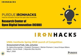 Announcement of task, rules, and prizes
Dr. Sabine Brunswicker | Elizabeth Thompson | Marlen Promann | Jesus Enrique Aldana
Sigoña | Jia Lin Cheoh | Alejandro Díaz Vecchio
May 7, 2018
Research Center of
Open Digital Innovation (RCODI)
UNAL IronHacks Spring 2018 Launch of Competition
 