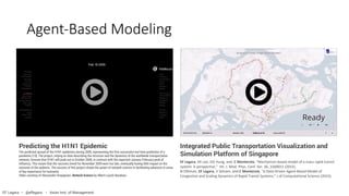 Agent-Based Modeling
EF Legara, KK Lee, GG Hung, and C Monterola, "Mechanism-based model of a mass rapid transit
system: A perspective," Int. J. Mod. Phys. Conf. Ser. 36, 1560011 (2015).
N Othman, EF Legara, V Selvam, and C Monterola, "A Data-Driven Agent-Based Model of
Congestion and Scaling Dynamics of Rapid Transit Systems," J of Computational Science (2015).
Integrated Public Transportation Visualization and
Simulation Platform of Singapore
Predicting the H1N1 Epidemic
The predicted spread of the H1N1 epidemics during 2009, representing the first successful real-time prediction of a
pandemic [13]. The project, relying on data describing the structure and the dynamics of the worldwide transportation
network, foresaw that H1N1 will peak out in October 2009, in contrast with the expected January-February peak of
influenza. This meant that the vaccines timed for November 2009 were too late, eventually having little impact on the
outcome of the epdemic. The success of this project shows the power of network science in facilitating advances in areas
of key importance for humanity.
Video courtesy of Alessandro Vespignani. Network Science by Albert-Laszlo Barabasi.
EF Legara • @eflegara • Asian Inst. of Management
 