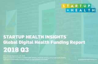 © 2018 StartUp Health Holdings, Inc.
STARTUP HEALTH INSIGHTS
Global Digital Health Funding Report
 
Data through September 30, 2018
Report is inclusive of publicly available seed, venture, corporate venture, and private equity funding
Sign up to receive weekly funding insights at startuphealth.com/insider
2018 Q3
TM
 